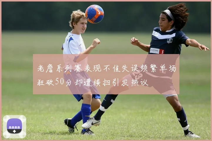 老詹系列赛表现不佳失误频繁单场狂砍50分却遭横扫引发热议
