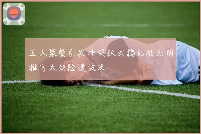 五人聚餐引发冲突狄龙捣乱被杰明推飞太奶险遭波及