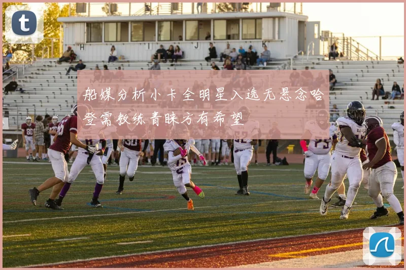 船媒分析小卡全明星入选无悬念哈登需教练青睐方有希望
