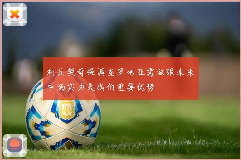 科瓦契奇强调克罗地亚需放眼未来中场实力是我们重要优势