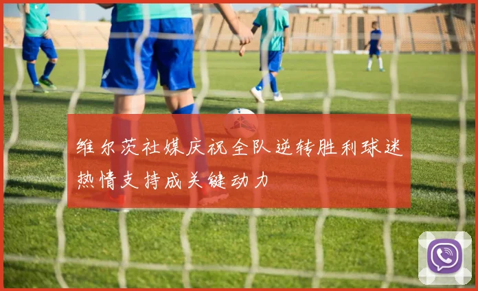 维尔茨社媒庆祝全队逆转胜利球迷热情支持成关键动力