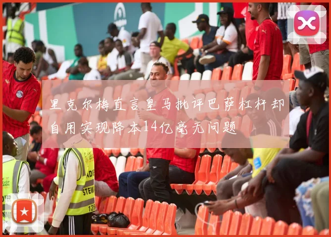 里克尔梅直言皇马批评巴萨杠杆却自用实现降本14亿毫无问题