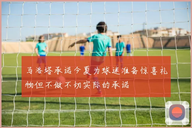 马洛塔承诺今夏为球迷准备惊喜礼物但不做不切实际的承诺