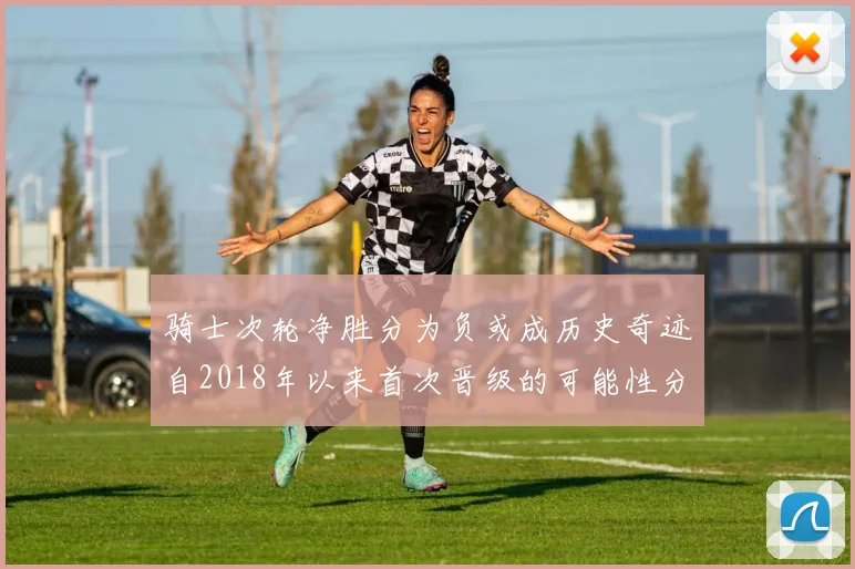 骑士次轮净胜分为负或成历史奇迹自2018年以来首次晋级的可能性分析