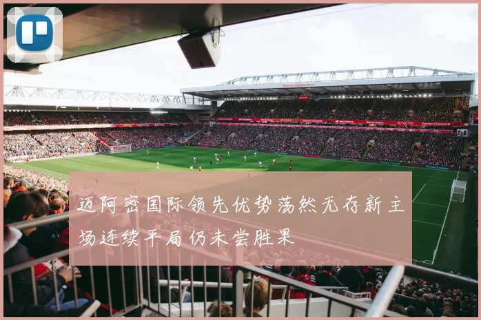 迈阿密国际领先优势荡然无存新主场连续平局仍未尝胜果