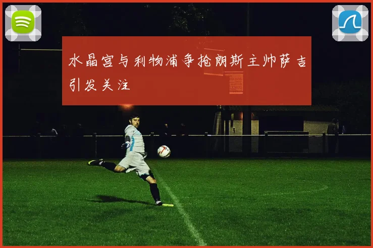 水晶宫与利物浦争抢朗斯主帅萨吉引发关注