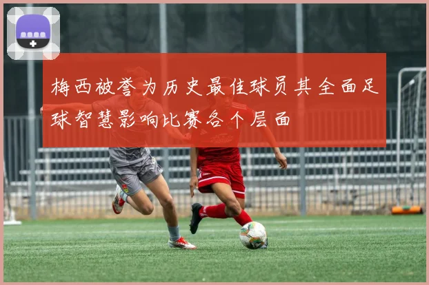 梅西被誉为历史最佳球员其全面足球智慧影响比赛各个层面