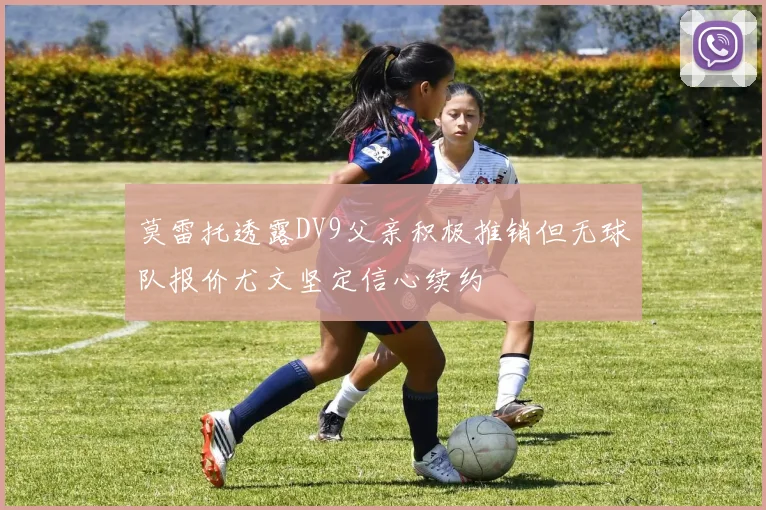 莫雷托透露DV9父亲积极推销但无球队报价尤文坚定信心续约