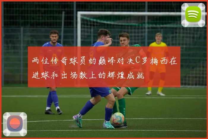 两位传奇球员的巅峰对决C罗梅西在进球和出场数上的辉煌成就