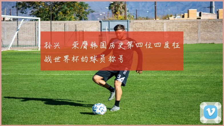 孙兴慜荣膺韩国历史第四位四度征战世界杯的球员称号