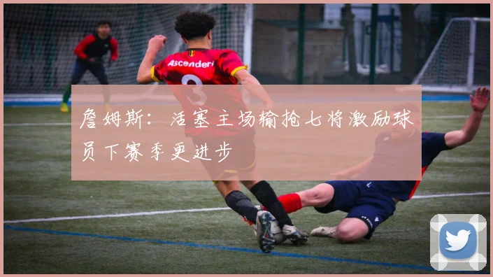 詹姆斯：活塞主场输抢七将激励球员下赛季更进步