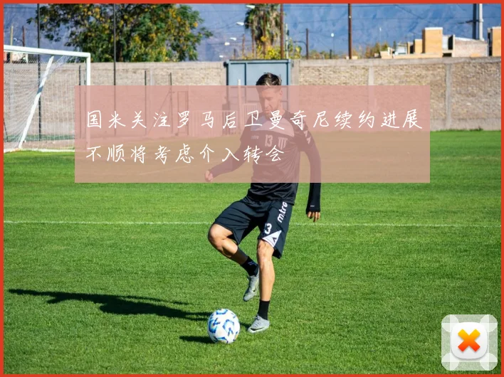国米关注罗马后卫曼奇尼续约进展不顺将考虑介入转会