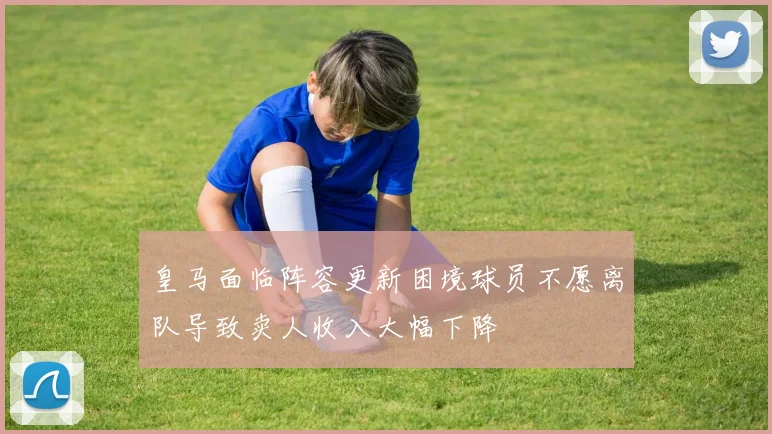 皇马面临阵容更新困境球员不愿离队导致卖人收入大幅下降