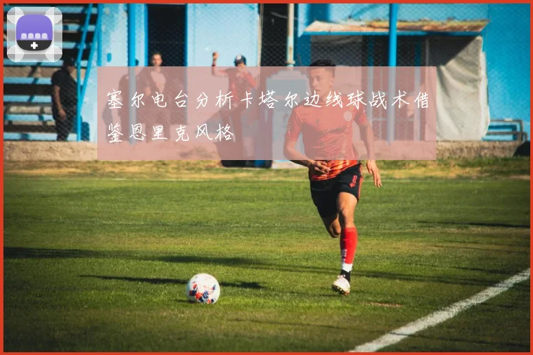 塞尔电台分析卡塔尔边线球战术借鉴恩里克风格