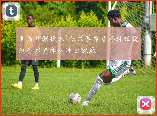 罗马计划投入1亿预算争夺格林伍德和齐尔克泽以冲击欧冠