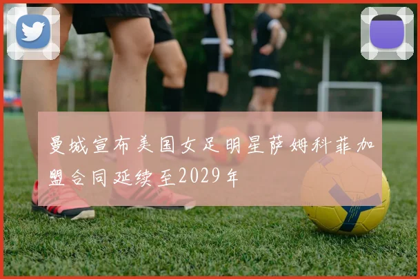 曼城宣布美国女足明星萨姆科菲加盟合同延续至2029年