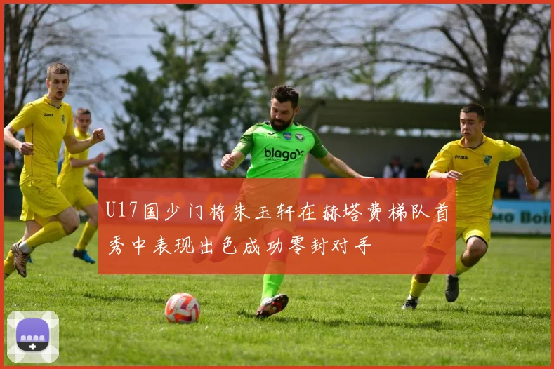 U17国少门将朱玉轩在赫塔费梯队首秀中表现出色成功零封对手