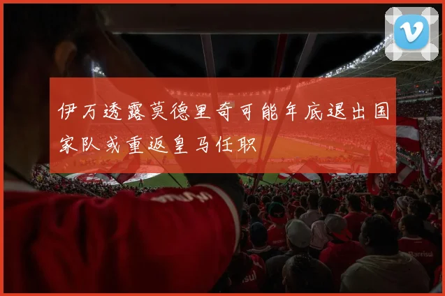 伊万透露莫德里奇可能年底退出国家队或重返皇马任职