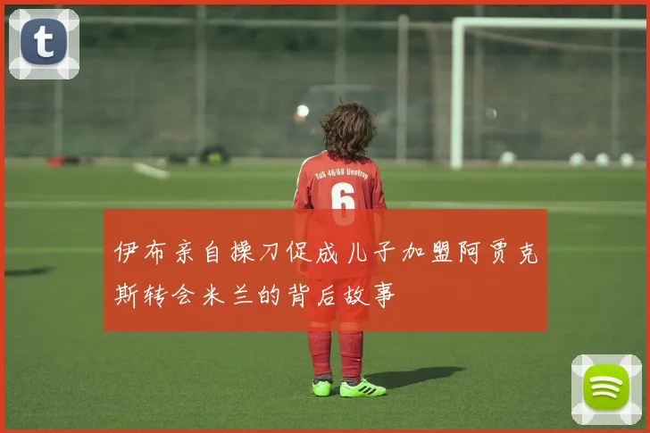 伊布亲自操刀促成儿子加盟阿贾克斯转会米兰的背后故事