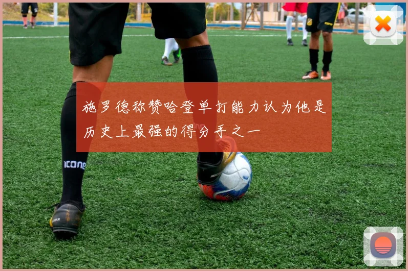 施罗德称赞哈登单打能力认为他是历史上最强的得分手之一