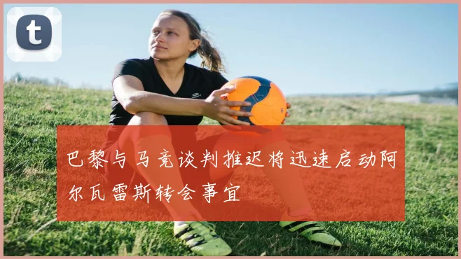 巴黎与马竞谈判推迟将迅速启动阿尔瓦雷斯转会事宜