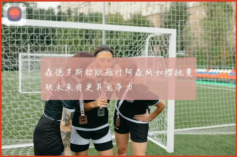 森德罗斯称欧冠对阿森纳如樱桃曼联未来将更具竞争力