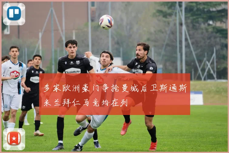 多家欧洲豪门争抢曼城后卫斯通斯米兰拜仁马竞均在列