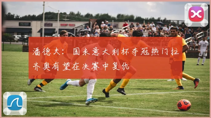 潘德夫：国米意大利杯夺冠热门拉齐奥有望在决赛中复仇