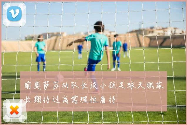 前奥萨苏纳队长谈小孩足球天赋家长期待过高需理性看待