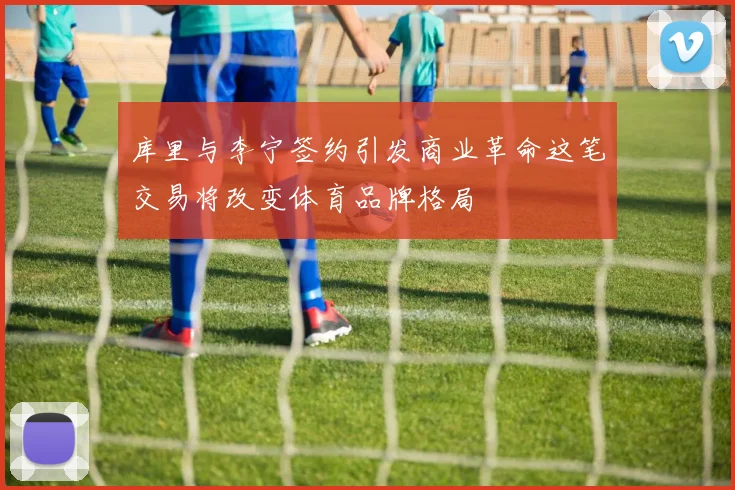 库里与李宁签约引发商业革命这笔交易将改变体育品牌格局