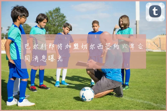 巴尔科即将加盟切尔西签约六年合同消息曝光