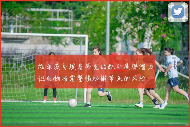 维尔茨与埃基蒂克的配合展现潜力但利物浦需警惕松懈带来的风险